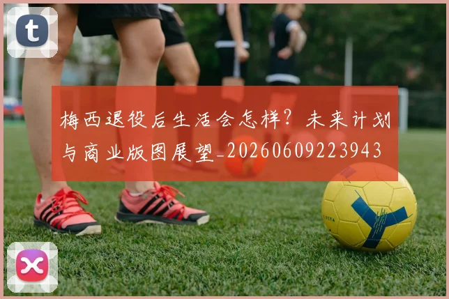 梅西退役后生活会怎样？未来计划与商业版图展望_20260609223943