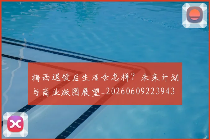 梅西退役后生活会怎样？未来计划与商业版图展望_20260609223943