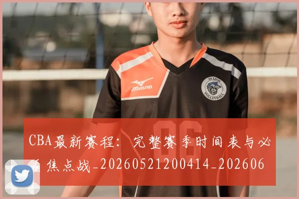 CBA最新赛程：完整赛季时间表与必看焦点战_20260521200414_20260606165237