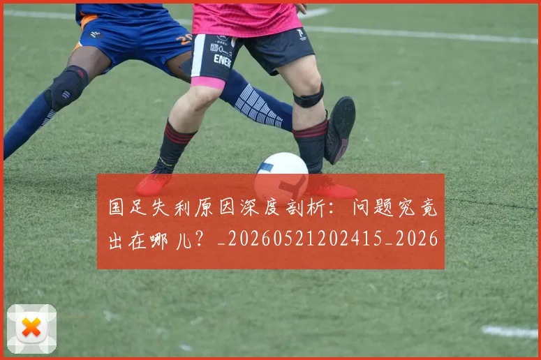 国足失利原因深度剖析:问题究竟出在哪儿?_20260521202415_20260608142853